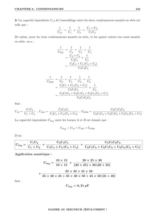 CHAPITRE 8. CONDENSATEURS 452
2- La capacité équivalente C12 de l’assemblage entre les deux condensateurs montés en série est
telle que :
1
C12
=
1
C1
+
1
C2
=
C1 + C2
C1C2
De même, pour les trois condensateurs montés en série, et les quatre autres eux aussi montés
en série, on a :
1
C345
=
1
C3
+
1
C4
+
1
C5
=
C3 + C4
C3C4
+
1
C5
=
C3C4 + C5 (C3 + C4)
C3C4C5
1
C6789
=
1
C6
+
1
C7
+
1
C8
+
1
C9
=
C6C7 + C8 (C6 + C7)
C6C7C8
+
1
C9
=
C6C7C8 + C6C7C9 + C8C9 (C6 + C7)
C6C7C8C9
Soit :
C12 =
C1C2
C1 + C2
; C345 =
C3C4C5
C3C4 + C5 (C3 + C4)
; C6789 =
C6C7C8C9
C6C7C8 + C6C7C9 + C8C9 (C6 + C7)
La capactité équivalente Céq2 entre les bornes A et B est donnée par :
Céq2 = C12 + C345 + C6789
D’où :
Céq2 =
C1C2
C1 + C2
+
C3C4C5
C3C4 + C5 (C3 + C4)
+
C6C7C8C9
C6C7C8 + C6C7C9 + C8C9 (C6 + C7)
Application numérique :
Céq2 =
10 × 15
10 + 15
+
20 × 25 × 30
(20 × 25) + 30 (20 + 25)
+
35 × 40 × 45 × 50
35 × 40 × 45 + 35 × 40 × 50 + 45 × 50 (35 + 40)
Soit :
Céq2 = 6, 21 µF
GLOIRE AU SEIGNEUR JÉSUS-CHRIST !
 