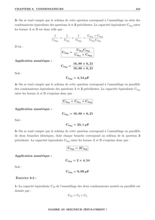 CHAPITRE 8. CONDENSATEURS 453
3- On se rend compte que le schéma de cette question correspond à l’assemblage en série des
condensateurs équivalents des questions 1 et 2 précédentes. La capactité équivalente Céq3 entre
les bornes A et B est donc telle que :
1
Céq3
=
1
Céq1
+
1
Céq2
=
Céq1 + Céq2
Céq1Céq2
D’où :
Céq3 =
Céq1Céq2
Céq1 + Céq2
Application numérique :
Céq3 =
16, 88 × 6, 21
16, 88 + 6, 21
Soit :
Céq3 = 4, 54 µF
4- On se rend compte que le schéma de cette question correspond à l’assemblage en parallèle
des condensateurs équivalents des questions 1 et 2 précédentes. La capactité équivalente Céq4
entre les bornes A et B s’exprime donc par :
Céq4 = Céq1 + Céq2
Application numérique :
Céq4 = 16, 88 + 6, 21
Soit :
Céq4 = 23, 1 µF
5- On se rend compte que le schéma de cette question correspond à l’assemblage en parallèle
de deux branches identiques, dont chaque branche correspond au schéma de la question 3
précédente. La capactité équivalente Céq5 entre les bornes A et B s’exprime donc par :
Céq5 = 2Céq3
Application numérique :
Céq5 = 2 × 4, 54
Soit :
Céq5 = 9, 09 µF
Exercice 8.3 :
1- La capacité équivalente C23 de l’assemblage des deux condensateurs montés en parallèle est
donnée par :
C23 = C2 + C3
GLOIRE AU SEIGNEUR JÉSUS-CHRIST !
 