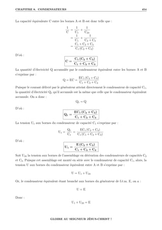 CHAPITRE 8. CONDENSATEURS 454
La capacité équivalente C entre les bornes A et B est donc telle que :
1
C
=
1
C1
+
1
C23
=
1
C1
+
1
C2 + C3
=
C1 + C2 + C3
C1 (C2 + C3)
D’où :
C =
C1 (C2 + C3)
C1 + C2 + C3
La quantité d’électricité Q accumulée par le condensateur équivalent entre les bornes A et B
s’exprime par :
Q = EC =
EC1 (C2 + C3)
C1 + C2 + C3
Puisque le courant délivré par le générateur atteint directement le condensateur de capacité C1,
la quantité d’électricité Q1 qu’il accumule est la même que celle que le condensateur équivalent
accumule. On a donc :
Q1 = Q
D’où :
Q1 =
EC1 (C2 + C3)
C1 + C2 + C3
La tension U1 aux bornes du condensateur de capacité C1 s’exprime par :
U1 =
Q1
C1
=
EC1 (C2 + C3)
C1 (C1 + C2 + C3)
D’où :
U1 =
E (C2 + C3)
C1 + C2 + C3
Soit U23 la tension aux bornes de l’assemblage en dérivation des condensateurs de capacités C2
et C3. Puisque cet assemblage est monté en série avec le condensateur de capacité C1, alors, la
tension U aux bornes du condensateur équivalent entre A et B s’exprime par :
U = U1 + U23
Or, le condensateur équivalent étant branché aux bornes du générateur de f.é.m. E, on a :
U = E
Donc :
U1 + U23 = E
GLOIRE AU SEIGNEUR JÉSUS-CHRIST !
 