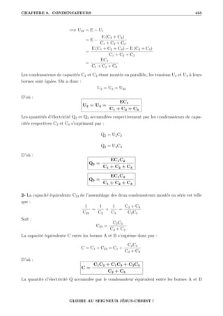 CHAPITRE 8. CONDENSATEURS 455
=⇒ U23 = E − U1
= E −
E (C2 + C3)
C1 + C2 + C3
=
E (C1 + C2 + C3) − E (C2 + C3)
C1 + C2 + C3
=
EC1
C1 + C2 + C3
Les condensateurs de capacités C2 et C3 étant montés en parallèle, les tensions U2 et U3 à leurs
bornes sont égales. On a donc :
U2 = U3 = U23
D’où :
U2 = U3 =
EC1
C1 + C2 + C3
Les quantités d’électricité Q2 et Q3 accumulées respectivement par les condensateurs de capa-
cités respectives C2 et C3 s’expriment par :
Q2 = U2C2
Q3 = U3C3
D’où :
Q2 =
EC1C2
C1 + C2 + C3
Q3 =
EC1C3
C1 + C2 + C3
2- La capacité équivalente C23 de l’assemblage des deux condensateurs montés en série est telle
que :
1
C23
=
1
C2
+
1
C3
=
C2 + C3
C2C3
Soit :
C23 =
C2C3
C2 + C3
La capacité équivalente C entre les bornes A et B s’exprime donc par :
C = C1 + C23 = C1 +
C2C3
C2 + C3
D’où :
C =
C1C2 + C1C3 + C2C3
C2 + C3
La quantité d’électricité Q accumulée par le condensateur équivalent entre les bornes A et B
GLOIRE AU SEIGNEUR JÉSUS-CHRIST !
 