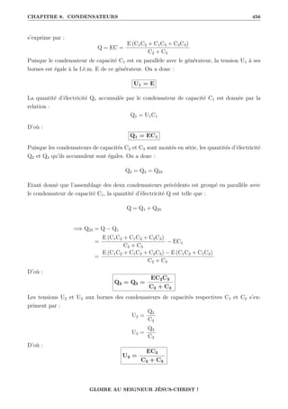 CHAPITRE 8. CONDENSATEURS 456
s’exprime par :
Q = EC =
E (C1C2 + C1C3 + C2C3)
C2 + C3
Puisque le condensateur de capacité C1 est en parallèle avec le générateur, la tension U1 à ses
bornes est égale à la f.é.m. E de ce générateur. On a donc :
U1 = E
La quantité d’électricité Q1 accumulée par le condensateur de capacité C1 est donnée par la
relation :
Q1 = U1C1
D’où :
Q1 = EC1
Puisque les condensateurs de capacités C2 et C3 sont montés en série, les quantités d’électricité
Q2 et Q3 qu’ils accumulent sont égales. On a donc :
Q2 = Q3 = Q23
Etant donné que l’assemblage des deux condensateurs précédents est groupé en parallèle avec
le condensateur de capacité C1, la quantité d’électricité Q est telle que :
Q = Q1 + Q23
=⇒ Q23 = Q − Q1
=
E (C1C2 + C1C3 + C2C3)
C2 + C3
− EC1
=
E (C1C2 + C1C3 + C2C3) − E (C1C2 + C1C3)
C2 + C3
D’où :
Q2 = Q3 =
EC2C3
C2 + C3
Les tensions U2 et U3 aux bornes des condensateurs de capacités respectives C1 et C2 s’ex-
priment par :
U2 =
Q2
C2
U3 =
Q3
C3
D’où :
U2 =
EC3
C2 + C3
GLOIRE AU SEIGNEUR JÉSUS-CHRIST !
 