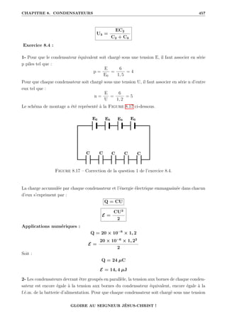 CHAPITRE 8. CONDENSATEURS 457
U3 =
EC2
C2 + C3
Exercice 8.4 :
1- Pour que le condensateur équivalent soit chargé sous une tension E, il faut associer en série
p piles tel que :
p =
E
E0
=
6
1, 5
= 4
Pour que chaque condensateur soit chargé sous une tension U, il faut associer en série n d’entre
eux tel que :
n =
E
U
=
6
1, 2
= 5
Le schéma de montage a été représenté à la Figure 8.17 ci-dessous.
Figure 8.17 – Correction de la question 1 de l’exercice 8.4.
La charge accumulée par chaque condensateur et l’énergie électrique emmagasinée dans chacun
d’eux s’expriment par :
Q = CU
E =
CU2
2
Applications numériques :
Q = 20 × 10−6
× 1, 2
E =
20 × 10−6
× 1, 22
2
Soit :
Q = 24 µC
E = 14, 4 µJ
2- Les condensateurs devrant être groupés en parallèle, la tension aux bornes de chaque conden-
sateur est encore égale à la tension aux bornes du condensateur équivalent, encore égale à la
f.é.m. de la batterie d’alimentation. Pour que chaque condensateur soit chargé sous une tension
GLOIRE AU SEIGNEUR JÉSUS-CHRIST !
 
