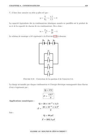 CHAPITRE 8. CONDENSATEURS 458
U, il faut donc associer en série p piles tel que :
p =
U
E0
=
4, 5
1, 5
= 3
La capacité équivalente des m condensateurs identiques montés en parallèle est le produit de
m et de la capacité de chacun de ces condensateurs. On a donc :
m =
Céq
C
=
80
20
= 4
Le schéma de montage a été représenté à la Figure 8.18 ci-dessous.
Figure 8.18 – Correction de la question 2 de l’exercice 8.4.
La charge accumulée par chaque condensateur et l’énergie électrique emmagasinée dans chacun
d’eux s’expriment par :
Q = CU
E =
CU2
2
Applications numériques :
Q = 20 × 10−6
× 4, 5
E =
20 × 10−6
× 4, 52
2
Soit :
Q = 90 µC
E = 202, 5 µJ
GLOIRE AU SEIGNEUR JÉSUS-CHRIST !
 
