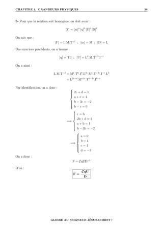 CHAPITRE 1. GRANDEURS PHYSIQUES 36
5- Pour que la relation soit homogène, on doit avoir :
[F] = [m]a
[q]b
[U]c
[D]d
On sait que :
[F] = L.M.T−2
; [m] = M ; [D] = L
Des exercices précédents, on a trouvé :
[q] = T.I ; [U] = L2
.M.T−3
.I−1
On a ainsi :
L.M.T−2
= Ma
.Tb
.Ib
.L2c
.Mc
.T−3c
.I−c
.Ld
= L2c+d
.Ma+c
.Tb−3c
.Ib−c
Par identification, on a donc : 










2c + d = 1
a + c = 1
b − 3c = −2
b − c = 0
=⇒











c = b
2b + d = 1
a + b = 1
b − 3b = −2
=⇒











a = 0
b = 1
c = 1
d = −1
On a donc :
F = CqUD−1
D’où :
F =
CqU
D
GLOIRE AU SEIGNEUR JÉSUS-CHRIST !
 
