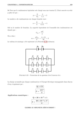 CHAPITRE 8. CONDENSATEURS 459
3- Pour que le condensateur équivalent soit chargé sous une tension E, il faut associer en série
p piles tel que :
p =
E
E0
=
3
1, 5
= 2
Le nombre n de condensateurs sur chaque branche vaut :
n =
E
U
=
3
0, 75
= 4
Soit m le nombre de branches. La capacité équivalente de l’ensemble des condensateurs est
donnée par :
Céq =
mC
n
On a donc :
m =
nCéq
C
=
4 × 15
20
= 3
Le schéma de montage a été représenté à la Figure 8.19 ci-dessous.
Figure 8.19 – Correction de la question 3 de l’exercice 8.4.
La charge accumulée par chaque condensateur et l’énergie électrique emmagasinée dans chacun
d’eux s’expriment par :
Q = CU
E =
CU2
2
Applications numériques :
Q = 20 × 10−6
× 1
E =
20 × 10−6
× 12
2
GLOIRE AU SEIGNEUR JÉSUS-CHRIST !
 