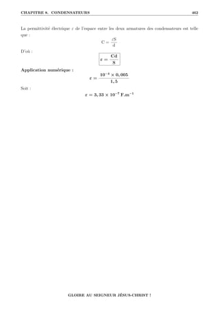 CHAPITRE 8. CONDENSATEURS 462
La permittivité électrique ε de l’espace entre les deux armatures des condensateurs est telle
que :
C =
εS
d
D’où :
ε =
Cd
S
Application numérique :
ε =
10−4
× 0, 005
1, 5
Soit :
ε = 3, 33 × 10−7
F.m−1
GLOIRE AU SEIGNEUR JÉSUS-CHRIST !
 