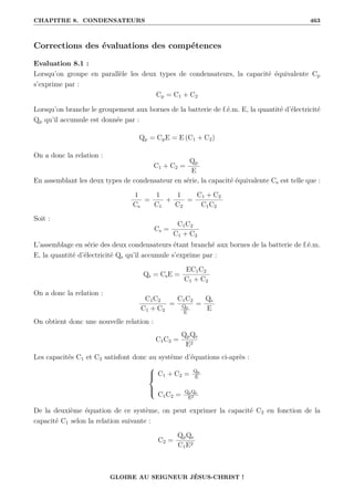 CHAPITRE 8. CONDENSATEURS 463
Corrections des évaluations des compétences
Evaluation 8.1 :
Lorsqu’on groupe en parallèle les deux types de condensateurs, la capacité équivalente Cp
s’exprime par :
Cp = C1 + C2
Lorsqu’on branche le groupement aux bornes de la batterie de f.é.m. E, la quantité d’électricité
Qp qu’il accumule est donnée par :
Qp = CpE = E (C1 + C2)
On a donc la relation :
C1 + C2 =
Qp
E
En assemblant les deux types de condensateur en série, la capacité équivalente Cs est telle que :
1
Cs
=
1
C1
+
1
C2
=
C1 + C2
C1C2
Soit :
Cs =
C1C2
C1 + C2
L’assemblage en série des deux condensateurs étant branché aux bornes de la batterie de f.é.m.
E, la quantité d’électricité Qs qu’il accumule s’exprime par :
Qs = CsE =
EC1C2
C1 + C2
On a donc la relation :
C1C2
C1 + C2
=
C1C2
Qp
E
=
Qs
E
On obtient donc une nouvelle relation :
C1C2 =
QpQs
E2
Les capacités C1 et C2 satisfont donc au système d’équations ci-après :





C1 + C2 = Qp
E
C1C2 = QpQs
E2
De la deuxième équation de ce système, on peut exprimer la capacité C2 en fonction de la
capacité C1 selon la relation suivante :
C2 =
QpQs
C1E2
GLOIRE AU SEIGNEUR JÉSUS-CHRIST !
 