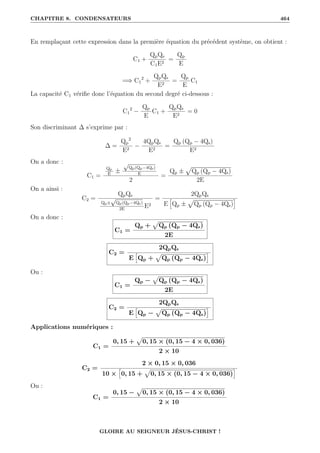 CHAPITRE 8. CONDENSATEURS 464
En remplaçant cette expression dans la première équation du précédent système, on obtient :
C1 +
QpQs
C1E2
=
Qp
E
=⇒ C1
2
+
QpQs
E2
=
Qp
E
C1
La capacité C1 vérifie donc l’équation du second degré ci-dessous :
C1
2
−
Qp
E
C1 +
QpQs
E2
= 0
Son discriminant ∆ s’exprime par :
∆ =
Qp
2
E2
−
4QpQs
E2
=
Qp (Qp − 4Qs)
E2
On a donc :
C1 =
Qp
E
±
√
Qp(Qp−4Qs)
E
2
=
Qp ±
p
Qp (Qp − 4Qs)
2E
On a ainsi :
C2 =
QpQs
Qp±
√
Qp(Qp−4Qs)
2E
E2
=
2QpQs
E
”
Qp ±
p
Qp (Qp − 4Qs)
—
On a donc :
C1 =
Qp +
p
Qp (Qp − 4Qs)
2E
C2 =
2QpQs
E
”
Qp +
p
Qp (Qp − 4Qs)
—
Ou :
C1 =
Qp −
p
Qp (Qp − 4Qs)
2E
C2 =
2QpQs
E
”
Qp −
p
Qp (Qp − 4Qs)
—
Applications numériques :
C1 =
0, 15 +
p
0, 15 × (0, 15 − 4 × 0, 036)
2 × 10
C2 =
2 × 0, 15 × 0, 036
10 ×
”
0, 15 +
p
0, 15 × (0, 15 − 4 × 0, 036)
—
Ou :
C1 =
0, 15 −
p
0, 15 × (0, 15 − 4 × 0, 036)
2 × 10
GLOIRE AU SEIGNEUR JÉSUS-CHRIST !
 
