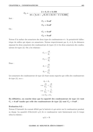 CHAPITRE 8. CONDENSATEURS 465
C2 =
2 × 0, 15 × 0, 036
10 ×
”
0, 15 −
p
0, 15 × (0, 15 − 4 × 0, 036)
—
Soit :
C1 = 9 mF
C2 = 6 mF
Ou :
C1 = 6 mF
C2 = 9 mF
Notons S la surface des armatures des deux types de condensateurs et ε la permittivité diélec-
trique du milieu qui sépare ces armartures. Notons respectivement par d1 et d2 les distances
séparant les deux armatures des condensateurs de types (1) et les deux armatures des conden-
sateurs de types (2). On a les relations :
C1 =
εS
d1
C2 =
εS
d2
Donc :
d1 =
εS
C1
d2 =
εS
C2
Les armatures des condensateurs de type (2) étant moins espacées que celles des condensateurs
de type (1), on a :
d2  d1
=⇒
εS
C2

εS
C1
=⇒
1
C2

1
C1
=⇒ C2  C1
En définitive, on conclut donc que la capacité des condensateurs de type (1) vaut
C1 = 6 mF tandis que celle des condensateurs de type (2) vaut C2 = 9 mF .
Evaluation 8.2 :
Notons I l’intensité du courant débité par la batterie et qui arrive sur le condensateur pendant
sa charge. La quantité d’électricité q (t) de ce condensateur varie linéairement avec le temps
selon la relation :
q (t) = It
GLOIRE AU SEIGNEUR JÉSUS-CHRIST !
 