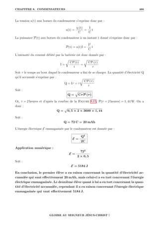 CHAPITRE 8. CONDENSATEURS 466
La tension u(t) aux bornes du condensateur s’exprime donc par :
u(t) =
q (t)
C
=
I
C
t
La puissance P(t) aux bornes du condensateur à un instant t donné s’exprime donc par :
P(t) = u(t)I =
I2
C
t
L’intensité du courant débité par la batterie est donc donnée par :
I =
É
CP (t)
t
=
É
CP (τ)
τ
Soit τ le temps au bout duquel le condensateur a fini de se charger. La quantité d’électricité Q
qu’il accumule s’exprime par :
Q = Iτ = τ
É
CP (τ)
τ
Soit :
Q =
È
CτP (τ)
Or, τ = 2 heures et d’après la courbre de la Figure 8.15, P(τ = 2 heures) = 1, 44 W. On a
donc :
Q =
p
0, 5 × 2 × 3600 × 1, 44
Soit :
Q = 72 C = 20 mAh
L’énergie électrique E emmagasinée par le condensateur est donnée par :
E =
Q2
2C
Application numérique :
E =
722
2 × 0, 5
Soit :
E = 5184 J
En conclusion, le premier élève a eu raison concernant la quantité d’électricité ac-
cumulée qui vaut effectivement 20 mAh, mais celui-ci a eu tort concernant l’énergie
électrique emmagasinée. Le deuxième élève quant à lui a eu tort concernant la quan-
tité d’électricité accumulée, cependant il a eu raison concernant l’énergie électrique
emmagasinée qui vaut effectivement 5184 J.
GLOIRE AU SEIGNEUR JÉSUS-CHRIST !
 