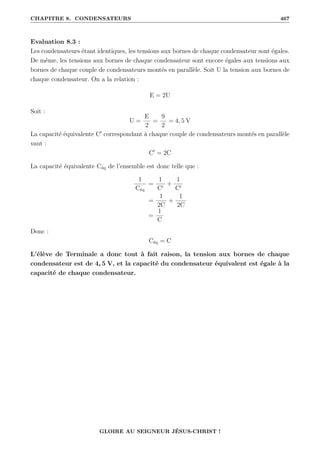 CHAPITRE 8. CONDENSATEURS 467
Evaluation 8.3 :
Les condensateurs étant identiques, les tensions aux bornes de chaque condensateur sont égales.
De même, les tensions aux bornes de chaque condensateur sont encore égales aux tensions aux
bornes de chaque couple de condensateurs montés en parallèle. Soit U la tension aux bornes de
chaque condensateur. On a la relation :
E = 2U
Soit :
U =
E
2
=
9
2
= 4, 5 V
La capacité équivalente C0
correspondant à chaque couple de condensateurs montés en parallèle
vaut :
C0
= 2C
La capacité équivalente Céq de l’ensemble est donc telle que :
1
Céq
=
1
C0
+
1
C0
=
1
2C
+
1
2C
=
1
C
Donc :
Céq = C
L’élève de Terminale a donc tout à fait raison, la tension aux bornes de chaque
condensateur est de 4, 5 V, et la capacité du condensateur équivalent est égale à la
capacité de chaque condensateur.
GLOIRE AU SEIGNEUR JÉSUS-CHRIST !
 