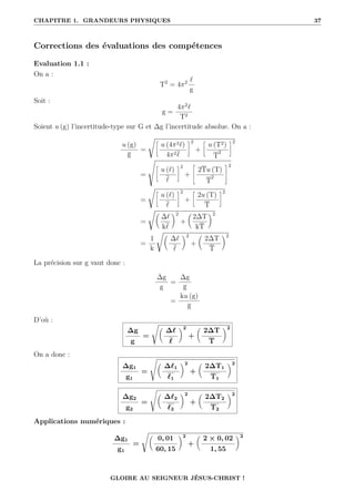 CHAPITRE 1. GRANDEURS PHYSIQUES 37
Corrections des évaluations des compétences
Evaluation 1.1 :
On a :
T2
= 4π2 `
g
Soit :
g =
4π2
`
T2
Soient u (g) l’incertitude-type sur G et ∆g l’incertitude absolue. On a :
u (g)
g
=
Ê•
u (4π2`)
4π2`
˜2
+
•
u (T2)
T
2
˜2
=
Ì
•
u (`)
`
˜2
+
–
2Tu (T)
T
2
™2
=
Ê•
u (`)
`
˜2
+
•
2u (T)
T
˜2
=
Ê
∆`
k`
‹2
+

2∆T
kT
‹2
=
1
k
Ê
∆`
`
‹2
+

2∆T
T
‹2
La précision sur g vaut donc :
∆g
g
=
∆g
g
=
ku (g)
g
D’où :
∆g
g
=
Ê
∆`
`
‹2
+

2∆T
T
‹2
On a donc :
∆g1
g1
=
s

∆`1
`1
‹2
+

2∆T1
T1
‹2
∆g2
g2
=
s

∆`2
`2
‹2
+

2∆T2
T2
‹2
Applications numériques :
∆g1
g1
=
Ê
0, 01
60, 15
‹2
+

2 × 0, 02
1, 55
‹2
GLOIRE AU SEIGNEUR JÉSUS-CHRIST !
 