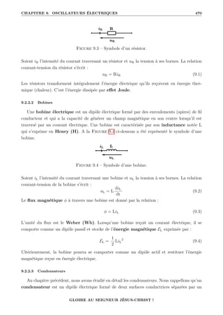 CHAPITRE 9. OSCILLATEURS ÉLECTRIQUES 470
Figure 9.3 – Symbole d’un résistor.
Soient iR l’intensité du courant traversant un résistor et uR la tension à ses bornes. La relation
courant-tension du résistor s’écrit :
uR = RiR (9.1)
Les résistors transforment intégralement l’énergie électrique qu’ils reçoivent en énergie ther-
mique (chaleur). C’est l’énergie dissipée par effet Joule.
9.2.2.2 Bobines
Une bobine électrique est un dipôle électrique formé par des enroulements (spires) de fil
conducteur et qui a la capacité de générer un champ magnétique en son centre lorsqu’il est
traversé par un courant électrique. Une bobine est caractérisée par son inductance notée L
qui s’exprime en Henry (H). A la Figure 9.4 ci-dessous a été représenté le symbole d’une
bobine.
Figure 9.4 – Symbole d’une bobine.
Soient iL l’intensité du courant traversant une bobine et uL la tension à ses bornes. La relation
courant-tension de la bobine s’écrit :
uL = L
diL
dt
(9.2)
Le flux magnétique φ à travers une bobine est donné par la relation :
φ = LiL (9.3)
L’unité du flux est le Weber (Wb). Lorsqu’une bobine reçoit un courant électrique, il se
comporte comme un dipôle passif et stocke de l’énergie magnétique EL exprimée par :
EL =
1
2
LiL
2
(9.4)
Ultérieurement, la bobine pourra se comporter comme un dipôle actif et restituer l’énergie
magnétique reçue en énergie électrique.
9.2.2.3 Condensateurs
Au chapitre précédent, nous avons étudié en détail les condensateurs. Nous rappellons qu’un
condensateur est un dipôle électrique formé de deux surfaces conductrices séparées par un
GLOIRE AU SEIGNEUR JÉSUS-CHRIST !
 