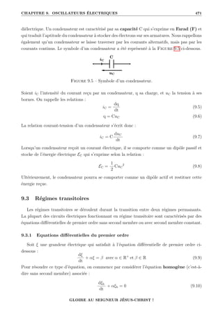 CHAPITRE 9. OSCILLATEURS ÉLECTRIQUES 471
diélectrique. Un condensateur est caractérisé par sa capacité C qui s’exprime en Farad (F) et
qui traduit l’aptitude du condensateur à stocker des électrons sur ses armatures. Nous rappellons
également qu’un condensateur se laisse traverser par les courants alternatifs, mais pas par les
courants continus. Le symbole d’un condensateur a été représenté à la Figure 9.5 ci-dessous.
Figure 9.5 – Symbole d’un condensateur.
Soient iC l’intensité du courant reçu par un condensateur, q sa charge, et uC la tension à ses
bornes. On rappelle les relations :
iC =
dq
dt
(9.5)
q = CuC (9.6)
La relation courant-tension d’un condensateur s’écrit donc :
iC = C
duC
dt
(9.7)
Lorsqu’un condensateur reçoit un courant électrique, il se comporte comme un dipôle passif et
stocke de l’énergie électrique EC qui s’exprime selon la relation :
EC =
1
2
CuC
2
(9.8)
Ultérieurement, le condensateur pourra se comporter comme un dipôle actif et restituer cette
énergie reçue.
9.3 Régimes transitoires
Les régimes transitoires se déroulent durant la transition entre deux régimes permanants.
La plupart des circuits électriques fonctionnant en régime transitoire sont caractérisés par des
équations différentielles de premier ordre sans second membre ou avec second membre constant.
9.3.1 Equations différentielles du premier ordre
Soit ξ une grandeur électrique qui satisfait à l’équation différentielle de premier ordre ci-
dessous :
dξ
dt
+ αξ = β avec α ∈ R+
et β ∈ R (9.9)
Pour résoudre ce type d’équation, on commence par considérer l’équation homogène (c’est-à-
dire sans second membre) associée :
dξh
dt
+ αξh = 0 (9.10)
GLOIRE AU SEIGNEUR JÉSUS-CHRIST !
 