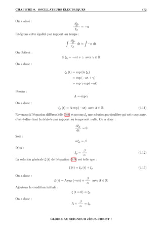 CHAPITRE 9. OSCILLATEURS ÉLECTRIQUES 472
On a ainsi :
dξh
dt
ξh
= −α
Intégrons cette égalité par rapport au temps :
Z dξh
dt
ξh
dt =
Z
−α dt
On obtient :
ln ξh = −αt + γ avec γ ∈ R
On a donc :
ξh (t) = exp (ln ξh)
= exp (−αt + γ)
= exp γ exp (−αt)
Posons :
A = exp γ
On a donc :
ξh (t) = A exp (−αt) avec A ∈ R (9.11)
Revenons à l’équation différentielle (9.9) et notons ξp une solution particulière qui soit constante,
c’est-à-dire dont la dérivée par rapport au temps soit nulle. On a donc :
dξp
dt
= 0
Soit :
αξp = β
D’où :
ξp =
β
α
(9.12)
La solution générale ξ (t) de l’équation (9.9) est telle que :
ξ (t) = ξh (t) + ξp (9.13)
On a donc :
ξ (t) = A exp (−αt) +
β
α
avec A ∈ R
Ajoutons la condition initiale :
ξ (t = 0) = ξ0
On a donc :
A +
β
α
= ξ0
GLOIRE AU SEIGNEUR JÉSUS-CHRIST !
 