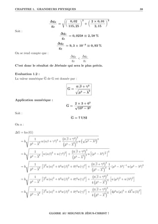 CHAPITRE 1. GRANDEURS PHYSIQUES 38
∆g2
g2
=
Ê
0, 02
115, 25
‹2
+

2 × 0, 01
2, 15
‹2
Soit :
∆g1
g1
= 0, 0258 ≡ 2, 58 %
∆g2
g2
= 9, 3 × 10−3
≡ 0, 93 %
On se rend compte que :
∆g2
g2

∆g1
g1
C’est donc le résultat de Jérémie qui sera le plus précis.
Evaluation 1.2 :
La valeur numérique G de G est donnée par :
G =
α β + γ2
È
µ2
− λ
2
Application numérique :
G =
2 × 3 + 62
√
102 − 82
Soit :
G = 7 USI
On a :
∆G = ku (G)
= k
Ì
1
µ2 − λ
2 u (αβ + γ2)2
+
α β + γ2
2
€
µ2 − λ
2
Š2 u
€p
µ2 − λ2
Š2
= k
Ì
1
µ2 − λ
2
”
u (αβ)2
+ u (γ2)2
—
+
α β + γ2
2
€
µ2 − λ
2
Š2 u
”
(µ2 − λ2)
1
2
—2
= k
Ì
1
µ2 − λ
2
”
β
2
u (α)2
+ α2u (β)2
+ 4γ2u (γ)2
—
+
α β + γ2
2
€
µ2 − λ
2
Š2
1
4
(µ2 − λ2)−1
u (µ2 − λ2)2
= k
Ì
1
µ2 − λ
2
”
β
2
u (α)2
+ α2u (β)2
+ 4γ2u (γ)2
—
+
α β + γ2
2
4
€
µ2 − λ
2
Š3
”
u (µ2)2
+ u (λ2)2
—
= k
Ì
1
µ2 − λ
2
”
β
2
u (α)2
+ α2u (β)2
+ 4γ2u (γ)2
—
+
α β + γ2
2
4
€
µ2 − λ
2
Š3
”
4µ2u (µ)2
+ 4λ
2
u (λ)2
—
GLOIRE AU SEIGNEUR JÉSUS-CHRIST !
 