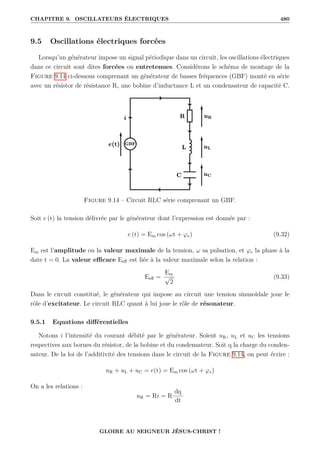 CHAPITRE 9. OSCILLATEURS ÉLECTRIQUES 480
9.5 Oscillations électriques forcées
Lorsqu’un générateur impose un signal périodique dans un circuit, les oscillations électriques
dans ce circuit sont dites forcées ou entretenues. Considérons le schéma de montage de la
Figure 9.14 ci-dessous comprenant un générateur de basses fréquences (GBF) monté en série
avec un résistor de résistance R, une bobine d’inductance L et un condensateur de capacité C.
Figure 9.14 – Circuit RLC série comprenant un GBF.
Soit e (t) la tension délivrée par le générateur dont l’expression est donnée par :
e (t) = Em cos (ωt + ϕe) (9.32)
Em est l’amplitude ou la valeur maximale de la tension, ω sa pulsation, et ϕe la phase à la
date t = 0. La valeur efficace Eeff est liée à la valeur maximale selon la relation :
Eeff =
Em
√
2
(9.33)
Dans le circuit constitué, le générateur qui impose au circuit une tension sinusoïdale joue le
rôle d’excitateur. Le circuit RLC quant à lui joue le rôle de résonateur.
9.5.1 Equations différentielles
Notons i l’intensité du courant débité par le générateur. Soient uR, uL et uC les tensions
respectives aux bornes du résistor, de la bobine et du condensateur. Soit q la charge du conden-
sateur. De la loi de l’additivité des tensions dans le circuit de la Figure 9.14, on peut écrire :
uR + uL + uC = e(t) = Em cos (ωt + ϕe)
On a les relations :
uR = Ri = R
dq
dt
GLOIRE AU SEIGNEUR JÉSUS-CHRIST !
 