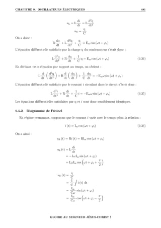 CHAPITRE 9. OSCILLATEURS ÉLECTRIQUES 481
uL = L
di
dt
= L
d2
q
dt2
uC =
q
C
On a donc :
R
dq
dt
+ L
d2
q
dt2
+
q
C
= Em cos (ωt + ϕe)
L’équation différentielle satisfaite par la charge q du condensateur s’écrit donc :
L
d2
q
dt2
+ R
dq
dt
+
1
C
q = Em cos (ωt + ϕe) (9.34)
En dérivant cette équation par rapport au temps, on obtient :
L
d
dt

d2
q
dt2
‹
+ R
d
dt

dq
dt
‹
+
1
C
dq
dt
= −Emω sin (ωt + ϕe)
L’équation différentielle satisfaite par le courant i circulant dans le circuit s’écrit donc :
L
d2
i
dt2
+ R
di
dt
+
1
C
i = −Emω sin (ωt + ϕe) (9.35)
Les équations différentielles satisfaites par q et i sont donc sensiblement identiques.
9.5.2 Diagramme de Fresnel
En régime permanant, supposons que le courant i varie avec le temps selon la relation :
i (t) = Im cos (ωt + ϕi) (9.36)
On a ainsi :
uR (t) = Ri (t) = RIm cos (ωt + ϕi)
uL (t) = L
di
dt
= −LωIm sin (ωt + ϕi)
= LωIm cos

ωt + ϕi +
π
2

uC (t) =
q
C
=
1
C
Z
i (t) dt
=
Im
Cω
sin (ωt + ϕi)
=
Im
Cω
cos

ωt + ϕi −
π
2

GLOIRE AU SEIGNEUR JÉSUS-CHRIST !
 