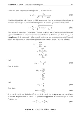 CHAPITRE 9. OSCILLATEURS ÉLECTRIQUES 483
On obtient donc l’expression de l’amplitude Im en fonction de ω :
Im (ω) =
Em
È
R2 + Lω − 1
Cω
2
(9.40)
On définit l’impédance Z d’un circuit RLC série comme étant le rapport entre l’amplitude de
la tension imposée par le générateur et l’amplitude du courant qui circule dans le circuit :
Z =
Em
Im
=
Ê
R2 +

Lω −
1
Cω
‹2
(9.41)
Tout comme la résistance, l’impédance s’exprime en Ohm (Ω). L’inverse de l’impédance est
appelée admittance et s’exprime comme la conductance en Siemens (S). Soit ϕ = ϕe − ϕi
le déphasage de la tension e (t) délivrée par le générateur par rapport au courant i (t) dans le
circuit. En appliquant les propriétés trigonométriques dans le triangle OMP, on obtient :
sin ϕ =
MP
OP
=
MN − NP
OP
=
uLm − uCm
Em
=
LωIm − Im
Cω
ZIm
D’où :
sin ϕ =
Lω − 1
Cω
Z
(9.42)
On a de même :
cos ϕ =
OM
OP
=
uRm
Em
=
RIm
ZIm
D’où :
cos ϕ =
R
Z
(9.43)
On a donc :
tan ϕ =
sin ϕ
cos ϕ
(9.44)
Si ϕ  0, le circuit est dit inductif. Si ϕ  0, le circuit est dit capacitif. cos ϕ représente
le facteur de puissance du circuit. La puissance apparente S consommée par le circuit
s’exprime par :
S =
1
2
EmIm =
1
2
ZIm
2
(9.45)
GLOIRE AU SEIGNEUR JÉSUS-CHRIST !
 