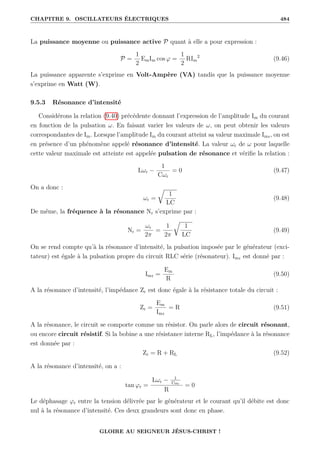 CHAPITRE 9. OSCILLATEURS ÉLECTRIQUES 484
La puissance moyenne ou puissance active P quant à elle a pour expression :
P =
1
2
EmIm cos ϕ =
1
2
RIm
2
(9.46)
La puissance apparente s’exprime en Volt-Ampère (VA) tandis que la puissance moyenne
s’exprime en Watt (W).
9.5.3 Résonance d’intensité
Considérons la relation (9.40) précédente donnant l’expression de l’amplitude Im du courant
en fonction de la pulsation ω. En faisant varier les valeurs de ω, on peut obtenir les valeurs
correspondantes de Im. Lorsque l’amplitude Im du courant atteint sa valeur maximale Imr, on est
en présence d’un phénomène appelé résonance d’intensité. La valeur ωr de ω pour laquelle
cette valeur maximale est atteinte est appelée pulsation de résonance et vérifie la relation :
Lωr −
1
Cωr
= 0 (9.47)
On a donc :
ωr =
É
1
LC
(9.48)
De même, la fréquence à la résonance Nr s’exprime par :
Nr =
ωr
2π
=
1
2π
É
1
LC
(9.49)
On se rend compte qu’à la résonance d’intensité, la pulsation imposée par le générateur (exci-
tateur) est égale à la pulsation propre du circuit RLC série (résonateur). Imr est donné par :
Imr =
Em
R
(9.50)
A la résonance d’intensité, l’impédance Zr est donc égale à la résistance totale du circuit :
Zr =
Em
Imr
= R (9.51)
A la résonance, le circuit se comporte comme un résistor. On parle alors de circuit résonant,
ou encore circuit résistif. Si la bobine a une résistance interne RL, l’impédance à la résonance
est donnée par :
Zr = R + RL (9.52)
A la résonance d’intensité, on a :
tan ϕr =
Lωr − 1
Cωr
R
= 0
Le déphasage ϕr entre la tension délivrée par le générateur et le courant qu’il débite est donc
nul à la résonance d’intensité. Ces deux grandeurs sont donc en phase.
GLOIRE AU SEIGNEUR JÉSUS-CHRIST !
 