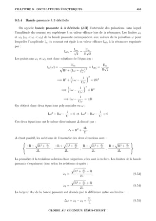CHAPITRE 9. OSCILLATEURS ÉLECTRIQUES 485
9.5.4 Bande passante à 3 décibels
On appelle bande passante à 3 décibels (dB) l’intervalle des pulsations dans lequel
l’amplitude du courant est supérieure à sa valeur efficace lors de la résonance. Les limites ω1
et ω2 (ω1  ωr  ω2) de la bande passante correspondent aux valeurs de la pulsation ω pour
lesquelles l’amplitude Im du courant est égale à sa valeur efficace Ieffr à la résonance exprimée
par :
Ieffr =
Imr
√
2
=
Em
R
√
2
Les pulsations ω1 et ω2 sont donc solutions de l’équation :
Im (ω) =
Em
È
R2 + Lω − 1
Cω
2
= Ieffr =
Em
R
√
2
=⇒ R2
+

Lω −
1
Cω
‹2
= 2R2
=⇒

Lω −
1
Cω
‹2
= R2
=⇒ Lω −
1
Cω
= ±R
On obtient donc deux équations polynomiales en ω :
Lω2
+ Rω −
1
C
= 0 et Lω2
− Rω −
1
C
= 0
Ces deux équations ont le même discriminant ∆ donné par :
∆ = R2
+
4L
C
∆ étant positif, les solutions de l’ensemble des deux équations sont :



−R −
È
R2 + 4L
C
2L
;
−R +
È
R2 + 4L
C
2L
;
R −
È
R2 + 4L
C
2L
;
R +
È
R2 + 4L
C
2L



La première et la troisième solution étant négatives, elles sont à exclure. Les limites de la bande
passante s’expriment donc selon les relations ci-après :
ω1 =
È
R2 + 4L
C
− R
2L
(9.53)
ω2 =
È
R2 + 4L
C
+ R
2L
(9.54)
La largeur ∆ω de la bande passante est donnée par la différence entre ses limites :
∆ω = ω2 − ω1 =
R
L
(9.55)
GLOIRE AU SEIGNEUR JÉSUS-CHRIST !
 