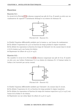 CHAPITRE 9. OSCILLATEURS ÉLECTRIQUES 488
Exercices
Exercice 9.1 :
Le circuit de la Figure 9.18 ci-dessous comprend une pile de f.é.m. E montée en série avec un
condensateur de capacité C initialement déchargé et un résistor de résistance R.
Figure 9.18 – Exercice 9.1.
1- Etablir l’équation différentielle satisfaite par la tension uC aux bornes du condensateur.
2- En déduire l’expression de uC(t) en fonction du temps pendant le régime transitoire.
3- En déduire les expressions en fonction du temps de l’intensité i(t) du courant dans le circuit
et de la tension uR(t) aux bornes du résistor.
4- Représenter les allures de uC(t) et uR(t).
Exercice 9.2 :
On considère le circuit de la Figure 9.19 ci-dessous comprenant une pile de f.é.m. E montée
en série avec une bobine d’inductance L et un résistor de résistance R. A l’instant initial, la
bobine n’est traversée par aucun courant.
Figure 9.19 – Exercice 9.2.
1- Etablir l’équation différentielle satisfaite par l’intensité i du courant dans le circuit.
2- En déduire l’expression de i(t) en fonction du temps pendant le régime transitoire.
3- En déduire les expressions en fonction du temps des tensions respectives uL(t) et uR(t) aux
bornes de la bobine et du résistor.
4- Représenter sur une même figure les allures de uL(t) et uR(t).
GLOIRE AU SEIGNEUR JÉSUS-CHRIST !
 