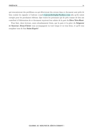 PRÉFACE iv
qui rencontreront des problèmes ou qui détecteront des erreurs dans ce document sont priés de
bien vouloir les signaler à l’adresse e-mail evjesuschristphy@yahoo.com afin qu’ils soient
corrigés pour les prochaines éditions. Que toutes les personnes qui de près comme de loin ont
contribué à l’élaboration de ce document reçoivent leur salaire de la part du Dieu Très-Haut.
Pour finir, chers lecteurs, soyez abondamment bénis, que la paix et la grâce du Seigneur
et Sauveur Jésus-Christ vous accompagnent en tout temps et en tous lieux, et qu’Il vous
remplisse tous de Son Saint-Esprit !
GLOIRE AU SEIGNEUR JÉSUS-CHRIST !
 