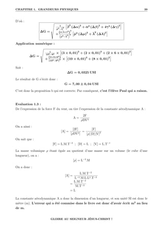CHAPITRE 1. GRANDEURS PHYSIQUES 39
D’où :
∆G =
Î
1
µ2
−λ
2
”
β
2
(∆α)2
+ α2
(∆β)2
+ 4γ2
(∆γ)2
—
+
(α β+γ2
)
2

µ2
−λ
2
3
”
µ2
(∆µ)2
+ λ
2
(∆λ)2
—
Application numérique :
∆G =
Í
1
102−82 ×
”
(3 × 0, 01)2
+ (2 × 0, 01)2
+ (2 × 6 × 0, 01)2
—
+
(2×3+62
)
(102−82)
3 ×
”
(10 × 0, 01)2
+ (8 × 0, 01)2
—
Soit :
∆G = 0, 0325 USI
Le résultat de G s’écrit donc :
G = 7, 00 ± 0, 04 USI
C’est donc la proposition b qui est correcte. Par conséquent, c’est l’élève Paul qui a raison.
Evaluation 1.3 :
De l’expression de la force F du vent, on tire l’expression de la constante aérodynamique A :
A =
2F
ρDV2
On a ainsi :
[A] =
[2F]
[ρDV2]
=
[F]
[ρ] [D] [V]2
On sait que :
[F] = L.M.T−2
; [D] = L ; [V] = L.T−1
La masse volumique ρ étant égale au quotient d’une masse sur un volume (le cube d’une
longueur), on a :
[ρ] = L−3
.M
On a donc :
[A] =
L.M.T−2
L−3.M.L.L2.T−2
=
L.M.T−2
M.T−2
= L
La constante aérodynamique A a donc la dimension d’un longueur, et son unité SI est donc le
mètre (m). L’erreur qui a été commise dans le livre est donc d’avoir écrit m2
au lieu
de m.
GLOIRE AU SEIGNEUR JÉSUS-CHRIST !
 