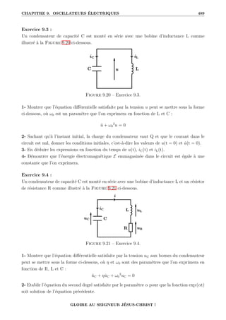 CHAPITRE 9. OSCILLATEURS ÉLECTRIQUES 489
Exercice 9.3 :
Un condensateur de capacité C est monté en série avec une bobine d’inductance L comme
illustré à la Figure 9.20 ci-dessous.
Figure 9.20 – Exercice 9.3.
1- Montrer que l’équation différentielle satisfaite par la tension u peut se mettre sous la forme
ci-dessous, où ω0 est un paramètre que l’on exprimera en fonction de L et C :
ü + ω0
2
u = 0
2- Sachant qu’à l’instant initial, la charge du condensateur vaut Q et que le courant dans le
circuit est nul, donner les conditions initiales, c’est-à-dire les valeurs de u(t = 0) et u̇(t = 0).
3- En déduire les expressions en fonction du temps de u(t), iC(t) et iL(t).
4- Démontrer que l’énergie électromagnétique E emmagasinée dans le circuit est égale à une
constante que l’on exprimera.
Exercice 9.4 :
Un condensateur de capacité C est monté en série avec une bobine d’inductance L et un résistor
de résistance R comme illustré à la Figure 9.21 ci-dessous.
Figure 9.21 – Exercice 9.4.
1- Montrer que l’équation différentielle satisfaite par la tension uC aux bornes du condensateur
peut se mettre sous la forme ci-dessous, où η et ω0 sont des paramètres que l’on exprimera en
fonction de R, L et C :
üC + ηu̇C + ω0
2
uC = 0
2- Etablir l’équation du second degré satisfaite par le paramètre α pour que la fonction exp (αt)
soit solution de l’équation précédente.
GLOIRE AU SEIGNEUR JÉSUS-CHRIST !
 