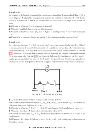 CHAPITRE 9. OSCILLATEURS ÉLECTRIQUES 491
Exercice 9.8 :
Un générateur de basses fréquences délivre une tension sinusoïdale de valeur efficale Eeff = 159 V
et de fréquence N ajustable. Ce générateur alimente un résistor de résistance R = 500 Ω, une
bobine d’inductance L = 4 H et un condensateur de capacité C = 10, 13 µF tous montés en
série.
1- Calculer la fréquence Nr à la résonance d’intensité.
2- Calculer l’amplitude Imr du courant à la résonance.
3- Calculer les limites N1 et N2 (N1  Nr  N2) de la bande passante et en déduire sa largeur
∆N.
4- En déduire la valeur du facteur de qualité Q. La résonance est-elle aigue ou floue ?
Exercice 9.9 :
Un résistor de résistance R = 25 Ω est monté en série avec une bobine d’inductance L = 800 mH
et un condensateur de capacité C. L’ensemble est branché aux bornes d’un GBF qui délivre une
tension variable e (t). Les voies 1 et 2 d’un oscilloscope sont placées comme illustré à la Figure
9.22 ci-dessous. Les courbes d’évolution en fonction du temps des tensions correspondantes ont
été représentées à la Figure 9.23. La vitesse de balayage de l’oscilloscope est de 2 ms/div,
tandis que sa sensibilité verticale est de 20 V/div. On rappelle que l’oscilloscope visualise la
tension aux bornes de la portion de circuit comprise entre la voie correspondante et la masse.
Figure 9.22 – Exercice 9.9 (Circuit).
1- A quelles tensions respectives correspondent les voies 1 et 2 ?
2- Calculer les amplitudes respectives Em, uRm et Im de e(t), de la tension uR(t) aux bornes du
résistor et du courant i(t) dans le circuit.
3- Calculer la fréquence N de i(t) et e(t), le décalage horaire θ et le déphasage ϕ entre eux.
4- Calculer l’impédance Z du circuit et déterminer la valeur de C.
5- Calculer les amplitudes uLm et uCm des tensions respectives aux bornes de la bobine et du
condensateur.
6- Déterminer les phases à l’origine ϕi et ϕe de i(t) et e(t) puis représenter le diagramme de
Fresnel du circuit.
GLOIRE AU SEIGNEUR JÉSUS-CHRIST !
 
