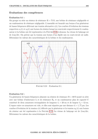 CHAPITRE 9. OSCILLATEURS ÉLECTRIQUES 493
Evaluations des compétences
Evaluation 9.1 :
On groupe en série un résistor de résistance R = 75 Ω, une bobine de résistance négligeable et
un condensateur de résistance négligeable. L’ensemble est branché aux bornes d’un générateur
de basses fréquences délivrant une tension alternative e(t). Les courbes d’évolution des tensions
respectives u1(t) et u2(t) aux bornes du résistor lorsqu’on courcicuite respectivement le conden-
sateur et la bobine ont été représentées à la Figure 9.24 ci-dessous. La vitesse de balayage est
de 2 ms/div. On précise que la tension aux bornes d’un dipôle mis en court-circuit est nulle.
Déterminer les valeurs des caractéristiques de la bobine et du condensateur.
Figure 9.24 – Evaluation 9.1.
Evaluation 9.2 :
Un générateur de basses fréquences alimente un résistor de résistance R = 30 Ω monté en série
avec une bobine d’inductance L et de résistance RL et un condensateur plan de capacité C
constitué de deux armatures rectangulaires de longueur `1 = 20 cm et de largeur `2 = 12 cm.
L’espace entre ces armatures est vide, et elles sont séparées par une distance d = 1, 77 µm. Les
courbes d’évolution de la tension e(t) délivrée par le générateur et la tension uR (t) aux bornes
du résistor ont été représentées à la Figure 9.25. La vitesse de balayage est de 2 ms/div.
Déterminer les valeurs des caractéristiques de la bobine.
GLOIRE AU SEIGNEUR JÉSUS-CHRIST !
 