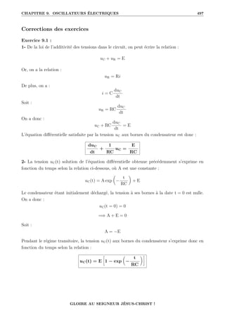CHAPITRE 9. OSCILLATEURS ÉLECTRIQUES 497
Corrections des exercices
Exercice 9.1 :
1- De la loi de l’additivité des tensions dans le circuit, on peut écrire la relation :
uC + uR = E
Or, on a la relation :
uR = Ri
De plus, on a :
i = C
duC
dt
Soit :
uR = RC
duC
dt
On a donc :
uC + RC
duC
dt
= E
L’équation différentielle satisfaite par la tension uC aux bornes du condensateur est donc :
duC
dt
+
1
RC
uC =
E
RC
2- La tension uC(t) solution de l’équation différentielle obtenue précédemment s’exprime en
fonction du temps selon la relation ci-dessous, où A est une constante :
uC(t) = A exp

−
t
RC
‹
+ E
Le condensateur étant initialement déchargé, la tension à ses bornes à la date t = 0 est nulle.
On a donc :
uC(t = 0) = 0
=⇒ A + E = 0
Soit :
A = −E
Pendant le régime transitoire, la tension uC(t) aux bornes du condensateur s’exprime donc en
fonction du temps selon la relation :
uC(t) = E
•
1 − exp

−
t
RC
‹˜
GLOIRE AU SEIGNEUR JÉSUS-CHRIST !
 