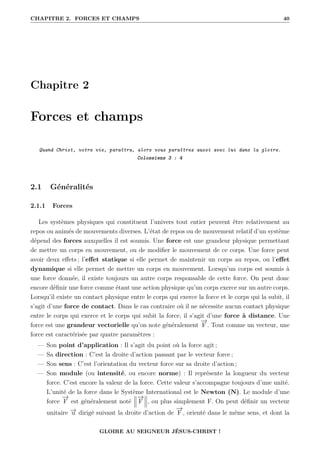 CHAPITRE 2. FORCES ET CHAMPS 40
Chapitre 2
Forces et champs
Quand Christ, votre vie, paraîtra, alors vous paraîtrez aussi avec lui dans la gloire.
Colossiens 3 : 4
2.1 Généralités
2.1.1 Forces
Les systèmes physiques qui constituent l’univers tout entier peuvent être relativement au
repos ou animés de mouvements diverses. L’état de repos ou de mouvement relatif d’un système
dépend des forces auxquelles il est soumis. Une force est une grandeur physique permettant
de mettre un corps en mouvement, ou de modifier le mouvement de ce corps. Une force peut
avoir deux effets ; l’effet statique si elle permet de maintenir un corps au repos, ou l’effet
dynamique si elle permet de mettre un corps en mouvement. Lorsqu’un corps est soumis à
une force donnée, il existe toujours un autre corps responsable de cette force. On peut donc
encore définir une force comme étant une action physique qu’un corps exerce sur un autre corps.
Lorsqu’il existe un contact physique entre le corps qui exerce la force et le corps qui la subit, il
s’agit d’une force de contact. Dans le cas contraire où il ne nécessite aucun contact physique
entre le corps qui exerce et le corps qui subit la force, il s’agit d’une force à distance. Une
force est une grandeur vectorielle qu’on note généralement
−
→
F . Tout comme un vecteur, une
force est caractérisée par quatre paramètres :
— Son point d’application : Il s’agit du point où la force agit ;
— Sa direction : C’est la droite d’action passant par le vecteur force ;
— Son sens : C’est l’orientation du vecteur force sur sa droite d’action ;
— Son module (ou intensité, ou encore norme) : Il représente la longueur du vecteur
force. C’est encore la valeur de la force. Cette valeur s’accompagne toujours d’une unité.
L’unité de la force dans le Système International est le Newton (N). Le module d’une
force
−
→
F est généralement noté
−
→
F , ou plus simplement F. On peut définir un vecteur
unitaire −
→
u dirigé suivant la droite d’action de
−
→
F , orienté dans le même sens, et dont la
GLOIRE AU SEIGNEUR JÉSUS-CHRIST !
 