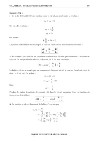 CHAPITRE 9. OSCILLATEURS ÉLECTRIQUES 499
Exercice 9.2 :
1- De la loi de l’additivité des tensions dans le circuit, on peut écrire la relation :
uL + uR = E
Or, on a les relations :
uL = L
di
dt
uR = Ri
On a donc :
L
di
dt
+ Ri = E
L’équation différentielle satisfaite par le courant i qui circule dans le circuit est donc :
di
dt
+
R
L
i =
E
L
2- Le courant i(t) solution de l’équation différentielle obtenue précédemment s’exprime en
fonction du temps selon la relation ci-dessous, où A est une constante :
i(t) = A exp

−
Rt
L
‹
+
E
R
La bobine n’étant traversée par aucun courant à l’instant initial, le courant dans le circuit à la
date t = 0 est nul. On a donc :
i(t = 0) = 0
=⇒ A +
E
R
= 0
Soit :
A = −
E
R
Pendant le régime transitoire, le courant i(t) dans le circuit s’exprime donc en fonction du
temps selon la relation :
i(t) =
E
R
•
1 − exp

−
Rt
L
‹˜
3- La tension uL(t) aux bornes de la bobine s’exprime par :
uL(t) = L
di
dt
= L
d
dt
§
E
R
•
1 − exp

−
Rt
L
‹˜ª
= L
•
ER
RL
exp

−
Rt
L
‹˜
GLOIRE AU SEIGNEUR JÉSUS-CHRIST !
 