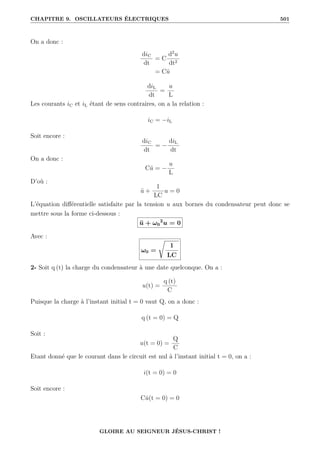 CHAPITRE 9. OSCILLATEURS ÉLECTRIQUES 501
On a donc :
diC
dt
= C
d2
u
dt2
= Cü
diL
dt
=
u
L
Les courants iC et iL étant de sens contraires, on a la relation :
iC = −iL
Soit encore :
diC
dt
= −
diL
dt
On a donc :
Cü = −
u
L
D’où :
ü +
1
LC
u = 0
L’équation différentielle satisfaite par la tension u aux bornes du condensateur peut donc se
mettre sous la forme ci-dessous :
ü + ω0
2
u = 0
Avec :
ω0 =
Ê
1
LC
2- Soit q (t) la charge du condensateur à une date quelconque. On a :
u(t) =
q (t)
C
Puisque la charge à l’instant initial t = 0 vaut Q, on a donc :
q (t = 0) = Q
Soit :
u(t = 0) =
Q
C
Etant donné que le courant dans le circuit est nul à l’instant initial t = 0, on a :
i(t = 0) = 0
Soit encore :
Cu̇(t = 0) = 0
GLOIRE AU SEIGNEUR JÉSUS-CHRIST !
 