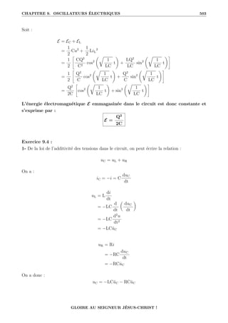 CHAPITRE 9. OSCILLATEURS ÉLECTRIQUES 503
Soit :
E = EC + EL
=
1
2
Cu2
+
1
2
LiL
2
=
1
2
–
CQ2
C2
cos2
‚É
1
LC
t
Œ
+
LQ2
LC
sin2
‚É
1
LC
t
Œ™
=
1
2
–
Q2
C
cos2
‚É
1
LC
t
Œ
+
Q2
C
sin2
‚É
1
LC
t
Œ™
=
Q2
2C
–
cos2
‚É
1
LC
t
Œ
+ sin2
‚É
1
LC
t
Œ™
L’énergie électromagnétique E emmagasinée dans le circuit est donc constante et
s’exprime par :
E =
Q2
2C
Exercice 9.4 :
1- De la loi de l’additivité des tensions dans le circuit, on peut écrire la relation :
uC = uL + uR
On a :
iC = −i = C
duC
dt
uL = L
di
dt
= −LC
d
dt

duC
dt
‹
= −LC
d2
u
dt2
= −LCüC
uR = Ri
= −RC
duC
dt
= −RCu̇C
On a donc :
uC = −LCüC − RCu̇C
GLOIRE AU SEIGNEUR JÉSUS-CHRIST !
 
