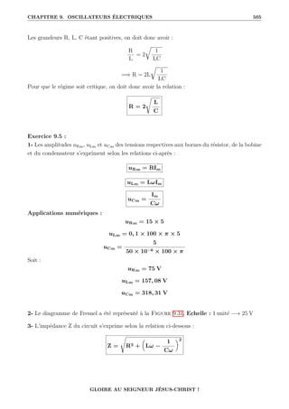 CHAPITRE 9. OSCILLATEURS ÉLECTRIQUES 505
Les grandeurs R, L, C étant positives, on doit donc avoir :
R
L
= 2
É
1
LC
=⇒ R = 2L
É
1
LC
Pour que le régime soit critique, on doit donc avoir la relation :
R = 2
Ê
L
C
Exercice 9.5 :
1- Les amplitudes uRm, uLm et uCm des tensions respectives aux bornes du résistor, de la bobine
et du condensateur s’expriment selon les relations ci-après :
uRm = RIm
uLm = LωIm
uCm =
Im
Cω
Applications numériques :
uRm = 15 × 5
uLm = 0, 1 × 100 × π × 5
uCm =
5
50 × 10−6 × 100 × π
Soit :
uRm = 75 V
uLm = 157, 08 V
uCm = 318, 31 V
2- Le diagramme de Fresnel a été représenté à la Figure 9.31. Echelle : 1 unité −→ 25 V
3- L’impédance Z du circuit s’exprime selon la relation ci-dessous :
Z =
Ê
R2 +

Lω −
1
Cω
‹2
GLOIRE AU SEIGNEUR JÉSUS-CHRIST !
 