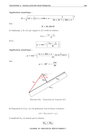 CHAPITRE 9. OSCILLATEURS ÉLECTRIQUES 506
Application numérique :
Z =
Ê
152 +

0, 1 × ×100 × π −
1
50 × 10−6 × 100 × π
‹2
Soit :
Z = 35, 564 Ω
Le déphasage ϕ de e(t) par rapport à i(t) vérifie la relation :
tan ϕ =
Lω − 1
Cω
R
D’où :
ϕ = tan−1
‚
Lω − 1
Cω
R
Œ
Application numérique :
ϕ = tan−1
‚
0, 1 × 100 × π − 1
50×10−6×100×π
15
Œ
Soit :
ϕ = −65◦
= −
13π
36
Figure 9.31 – Correction de l’exercice 9.5.
4- Exprimons la f.é.m. e(t) du générateur sous la forme ci-dessous :
e(t) = Em cos (ωt + ϕe)
L’amplitude Em est donnée par la relation :
Em = ZIm
GLOIRE AU SEIGNEUR JÉSUS-CHRIST !
 