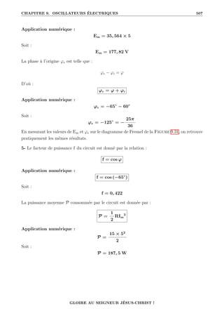 CHAPITRE 9. OSCILLATEURS ÉLECTRIQUES 507
Application numérique :
Em = 35, 564 × 5
Soit :
Em = 177, 82 V
La phase à l’origine ϕe est telle que :
ϕe − ϕi = ϕ
D’où :
ϕe = ϕ + ϕi
Application numérique :
ϕe = −65◦
− 60◦
Soit :
ϕe = −125◦
= −
25π
36
En mesurant les valeurs de Em et ϕe sur le diagramme de Fresnel de la Figure 9.31, on retrouve
pratiquement les mêmes résultats.
5- Le facteur de puissance f du circuit est donné par la relation :
f = cos ϕ
Application numérique :
f = cos (−65◦
)
Soit :
f = 0, 422
La puissance moyenne P consommée par le circuit est donnée par :
P =
1
2
RIm
2
Application numérique :
P =
15 × 52
2
Soit :
P = 187, 5 W
GLOIRE AU SEIGNEUR JÉSUS-CHRIST !
 
