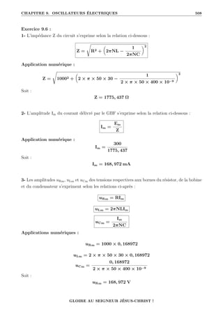 CHAPITRE 9. OSCILLATEURS ÉLECTRIQUES 508
Exercice 9.6 :
1- L’impédance Z du circuit s’exprime selon la relation ci-dessous :
Z =
Ê
R2 +

2πNL −
1
2πNC
‹2
Application numérique :
Z =
Ê
10002 +

2 × π × 50 × 30 −
1
2 × π × 50 × 400 × 10−9
‹2
Soit :
Z = 1775, 437 Ω
2- L’amplitude Im du courant délivré par le GBF s’exprime selon la relation ci-dessous :
Im =
Em
Z
Application numérique :
Im =
300
1775, 437
Soit :
Im = 168, 972 mA
3- Les amplitudes uRm, uLm et uCm des tensions respectives aux bornes du résistor, de la bobine
et du condensateur s’expriment selon les relations ci-après :
uRm = RIm
uLm = 2πNLIm
uCm =
Im
2πNC
Applications numériques :
uRm = 1000 × 0, 168972
uLm = 2 × π × 50 × 30 × 0, 168972
uCm =
0, 168972
2 × π × 50 × 400 × 10−9
Soit :
uRm = 168, 972 V
GLOIRE AU SEIGNEUR JÉSUS-CHRIST !
 