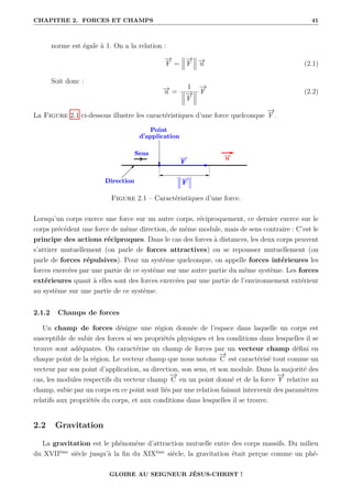 CHAPITRE 2. FORCES ET CHAMPS 41
norme est égale à 1. On a la relation :
−
→
F =
−
→
F −
→
u (2.1)
Soit donc :
−
→
u =
1
−
→
F
−
→
F (2.2)
La Figure 2.1 ci-dessous illustre les caractéristiques d’une force quelconque
−
→
F .
Figure 2.1 – Caractéristiques d’une force.
Lorsqu’un corps exerce une force sur un autre corps, réciproquement, ce dernier exerce sur le
corps précédent une force de même direction, de même module, mais de sens contraire : C’est le
principe des actions réciproques. Dans le cas des forces à distances, les deux corps peuvent
s’attirer mutuellement (on parle de forces attractives) ou se repousser mutuellement (on
parle de forces répulsives). Pour un système quelconque, on appelle forces intérieures les
forces exercées par une partie de ce système sur une autre partie du même système. Les forces
extérieures quant à elles sont des forces exercées par une partie de l’environnement extérieur
au système sur une partie de ce système.
2.1.2 Champs de forces
Un champ de forces désigne une région donnée de l’espace dans laquelle un corps est
susceptible de subir des forces si ses propriétés physiques et les conditions dans lesquelles il se
trouve sont adéquates. On caractérise un champ de forces par un vecteur champ défini en
chaque point de la région. Le vecteur champ que nous notons
−
→
C est caractérisé tout comme un
vecteur par son point d’application, sa direction, son sens, et son module. Dans la majorité des
cas, les modules respectifs du vecteur champ
−
→
C en un point donné et de la force
−
→
F relative au
champ, subie par un corps en ce point sont liés par une relation faisant intervenir des paramètres
relatifs aux propriétés du corps, et aux conditions dans lesquelles il se trouve.
2.2 Gravitation
La gravitation est le phénomène d’attraction mutuelle entre des corps massifs. Du milieu
du XVIIème
siècle jusqu’à la fin du XIXème
siècle, la gravitation était perçue comme un phé-
GLOIRE AU SEIGNEUR JÉSUS-CHRIST !
 