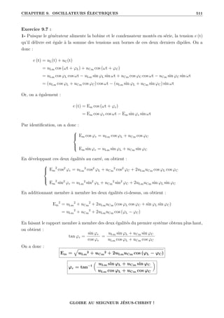 CHAPITRE 9. OSCILLATEURS ÉLECTRIQUES 511
Exercice 9.7 :
1- Puisque le générateur alimente la bobine et le condensateur montés en série, la tension e (t)
qu’il délivre est égale à la somme des tensions aux bornes de ces deux derniers dipôles. On a
donc :
e (t) = uL(t) + uC(t)
= uLm cos (ωt + ϕL) + uCm cos (ωt + ϕC)
= uLm cos ϕL cos ωt − uLm sin ϕL sin ωt + uCm cos ϕC cos ωt − uCm sin ϕC sin ωt
= (uLm cos ϕL + uCm cos ϕC) cos ωt − (uLm sin ϕL + uCm sin ϕC) sin ωt
Or, on a également :
e (t) = Em cos (ωt + ϕe)
= Em cos ϕe cos ωt − Em sin ϕe sin ωt
Par identification, on a donc :





Em cos ϕe = uLm cos ϕL + uCm cos ϕC
Em sin ϕe = uLm sin ϕL + uCm sin ϕC
En développant ces deux égalités au carré, on obtient :





Em
2
cos2
ϕe = uLm
2
cos2
ϕL + uCm
2
cos2
ϕC + 2uLmuCm cos ϕL cos ϕC
Em
2
sin2
ϕe = uLm
2
sin2
ϕL + uCm
2
sin2
ϕC + 2uLmuCm sin ϕL sin ϕC
En additionnant membre à membre les deux égalités ci-dessus, on obtient :
Em
2
= uLm
2
+ uCm
2
+ 2uLmuCm (cos ϕL cos ϕC + sin ϕL sin ϕC)
= uLm
2
+ uCm
2
+ 2uLmuCm cos (ϕL − ϕC)
En faisant le rapport membre à membre des deux égalités du premier système obtenu plus haut,
on obtient :
tan ϕe =
sin ϕe
cos ϕe
=
uLm sin ϕL + uCm sin ϕC
uLm cos ϕL + uCm cos ϕC
On a donc :
Em =
È
uLm
2 + uCm
2 + 2uLmuCm cos (ϕL − ϕC)
ϕe = tan−1

uLm sin ϕL + uCm sin ϕC
uLm cos ϕL + uCm cos ϕC
‹
GLOIRE AU SEIGNEUR JÉSUS-CHRIST !
 