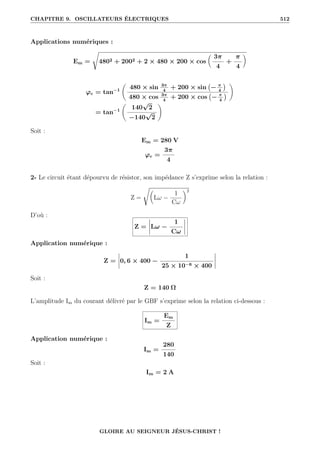 CHAPITRE 9. OSCILLATEURS ÉLECTRIQUES 512
Applications numériques :
Em =
Ê
4802 + 2002 + 2 × 480 × 200 × cos

3π
4
+
π
4
‹
ϕe = tan−1
‚
480 × sin 3π
4
+ 200 × sin − π
4

480 × cos 3π
4
+ 200 × cos − π
4

Œ
= tan−1
‚
140
√
2
−140
√
2
Œ
Soit :
Em = 280 V
ϕe =
3π
4
2- Le circuit étant dépourvu de résistor, son impédance Z s’exprime selon la relation :
Z =
Ê
Lω −
1
Cω
‹2
D’où :
Z = Lω −
1
Cω
Application numérique :
Z = 0, 6 × 400 −
1
25 × 10−6 × 400
Soit :
Z = 140 Ω
L’amplitude Im du courant délivré par le GBF s’exprime selon la relation ci-dessous :
Im =
Em
Z
Application numérique :
Im =
280
140
Soit :
Im = 2 A
GLOIRE AU SEIGNEUR JÉSUS-CHRIST !
 