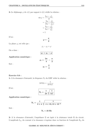 CHAPITRE 9. OSCILLATEURS ÉLECTRIQUES 513
3- Le déphasage ϕ de e(t) par rapport à i(t) vérifie la relation :
sin ϕ =
Lω − 1
Cω
Z
=
Lω − 1
Cω
Lω − 1
Cω
=
Lω − 1
Cω
Lω − 1
Cω
= 1
D’où :
ϕ =
π
2
La phase ϕi est telle que :
ϕe − ϕi = ϕ
On a donc :
ϕi = ϕe − ϕ
Application numérique :
ϕi =
3π
4
−
π
2
Soit :
ϕi =
π
4
Exercice 9.8 :
1- A la résonance d’intensité, la fréquence Nr du GBF vérfie la relation :
2πNrL =
1
2πNrC
D’où :
Nr =
1
2π
Ê
1
LC
Application numérique :
Nr =
1
2 × π
Ê
1
4 × 10, 13 × 10−6
Soit :
Nr = 25 Hz
2- A la résonance d’intensité, l’impédance Z est égale à la résistance totale R du circuit.
L’amplitude Imr du courant à la résonance s’exprime donc en fonction de l’amplitude Em du
GLOIRE AU SEIGNEUR JÉSUS-CHRIST !
 