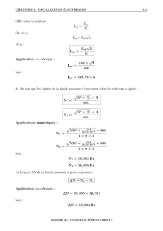 CHAPITRE 9. OSCILLATEURS ÉLECTRIQUES 514
GBF selon la relation :
Imr =
Em
R
Or, on a :
Em = Eeff
√
2
D’où :
Imr =
Eeff
√
2
R
Application numérique :
Imr =
159 ×
√
2
500
Soit :
Imr = 449, 72 mA
3- On sait que les limites de la bande passante s’expriment selon les relations ci-après :
N1 =
È
R2 + 4L
C
− R
4πL
N2 =
È
R2 + 4L
C
+ R
4πL
Applications numériques :
N1 =
È
5002 + 4×4
10,13×10−6 − 500
4 × π × 4
N2 =
È
5002 + 4×4
10,13×10−6 + 500
4 × π × 4
Soit :
N1 = 16, 961 Hz
N2 = 36, 855 Hz
La largeur ∆N de la bande passante a pour expression :
∆N = N2 − N1
Application numérique :
∆N = 36, 855 − 16, 961
Soit :
∆N = 19, 894 Hz
GLOIRE AU SEIGNEUR JÉSUS-CHRIST !
 