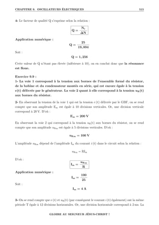 CHAPITRE 9. OSCILLATEURS ÉLECTRIQUES 515
4- Le facteur de qualité Q s’exprime selon la relation :
Q =
Nr
∆N
Application numérique :
Q =
25
19, 894
Soit :
Q = 1, 256
Cette valeur de Q n’étant pas élevée (inférieure à 10), on en conclut donc que la résonance
est floue.
Exercice 9.9 :
1- La voie 1 correspond à la tension aux bornes de l’ensemble formé du résistor,
de la bobine et du condensateur montés en série, qui est encore égale à la tension
e(t) délivrée par le générateur. La voie 2 quant à elle correspond à la tension uR(t)
aux bornes du résistor.
2- En observant la tension de la voie 1 qui est la tension e (t) délivrée par le GBF, on se rend
compte que son amplitude Em est égale à 10 divisions verticales. Or, une division verticale
correspond à 20 V. D’où :
Em = 200 V
En observant la voie 2 qui correspond à la tension uR(t) aux bornes du résistor, on se rend
compte que son amplitude uRm est égale à 5 divisions verticales. D’où :
uRm = 100 V
L’amplitude uRm dépend de l’amplitude Im du courant i (t) dans le circuit selon la relation :
uRm = RIm
D’où :
Im =
uRm
R
Application numérique :
Im =
100
25
Soit :
Im = 4 A
3- On se rend compte que e (t) et uR(t) (par conséquent le courant i (t) également) ont la même
période T égale à 12 divisions horizontales. Or, une division horizontale correspond à 2 ms. La
GLOIRE AU SEIGNEUR JÉSUS-CHRIST !
 