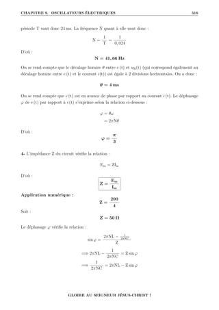 CHAPITRE 9. OSCILLATEURS ÉLECTRIQUES 516
période T vaut donc 24 ms. La fréquence N quant à elle vaut donc :
N =
1
T
=
1
0, 024
D’où :
N = 41, 66 Hz
On se rend compte que le décalage horaire θ entre e (t) et uR(t) (qui correspond également au
décalage horaire entre e (t) et le courant i(t)) est égale à 2 divisions horizontales. On a donc :
θ = 4 ms
On se rend compte que e (t) est en avance de phase par rapport au courant i (t). Le déphasage
ϕ de e (t) par rapport à i (t) s’exprime selon la relation ci-dessous :
ϕ = θω
= 2πNθ
D’où :
ϕ =
π
3
4- L’impédance Z du circuit vérifie la relation :
Em = ZIm
D’où :
Z =
Em
Im
Application numérique :
Z =
200
4
Soit :
Z = 50 Ω
Le déphasage ϕ vérifie la relation :
sin ϕ =
2πNL − 1
2πNC
Z
=⇒ 2πNL −
1
2πNC
= Z sin ϕ
=⇒
1
2πNC
= 2πNL − Z sin ϕ
GLOIRE AU SEIGNEUR JÉSUS-CHRIST !
 