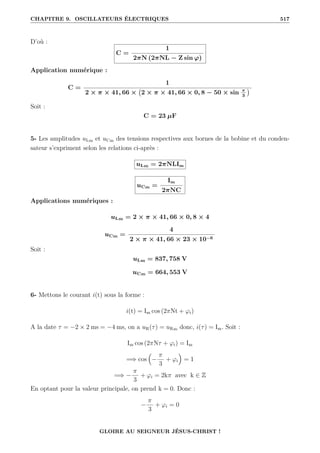 CHAPITRE 9. OSCILLATEURS ÉLECTRIQUES 517
D’où :
C =
1
2πN (2πNL − Z sin ϕ)
Application numérique :
C =
1
2 × π × 41, 66 × 2 × π × 41, 66 × 0, 8 − 50 × sin π
3

Soit :
C = 23 µF
5- Les amplitudes uLm et uCm des tensions respectives aux bornes de la bobine et du conden-
sateur s’expriment selon les relations ci-après :
uLm = 2πNLIm
uCm =
Im
2πNC
Applications numériques :
uLm = 2 × π × 41, 66 × 0, 8 × 4
uCm =
4
2 × π × 41, 66 × 23 × 10−6
Soit :
uLm = 837, 758 V
uCm = 664, 553 V
6- Mettons le courant i(t) sous la forme :
i(t) = Im cos (2πNt + ϕi)
A la date τ = −2 × 2 ms = −4 ms, on a uR(τ) = uRm donc, i(τ) = Im. Soit :
Im cos (2πNτ + ϕi) = Im
=⇒ cos

−
π
3
+ ϕi

= 1
=⇒ −
π
3
+ ϕi = 2kπ avec k ∈ Z
En optant pour la valeur principale, on prend k = 0. Donc :
−
π
3
+ ϕi = 0
GLOIRE AU SEIGNEUR JÉSUS-CHRIST !
 