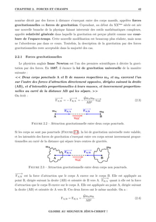 CHAPITRE 2. FORCES ET CHAMPS 42
nomène décrit par des forces à distance s’exerçant entre des corps massifs, appelées forces
gravitationnelles ou forces de gravitation. Cependant, au début du XXème
siècle est née
une nouvelle branche de la physique faisant intervenir des outils mathématiques complexes,
appelée relativité générale dans laquelle la gravitation est perçue plutôt comme une cour-
bure de l’espace-temps. Cette nouvelle modélisation est beaucoup plus réaliste, mais nous
ne l’aborderons pas dans ce cours. Toutefois, la description de la gravitation par des forces
gravitationnelles reste acceptable dans la majorité des cas.
2.2.1 Forces gravitationnelles
Le physicien anglais Isaac Newton est l’un des premiers scientifiques à décrire la gravi-
tation par des forces. En 1687, il énonce la loi de gravitation universelle de la manière
suivante :
≺≺ Deux corps ponctuels A et B de masses respectives mA et mB exercent l’un
sur l’autre des forces d’attraction directement opposées, dirigées suivant la droite
(AB), et d’intensités proportionnelles à leurs masses, et inversement proportion-
nelles au carré de la distance AB qui les sépare. 
On écrit :
−
−
−
→
FA/B = −
−
−
−
→
FB/A = −
GmAmB
AB2
−
−
→
uAB (2.3)
Figure 2.2 – Attraction gravitationnelle entre deux corps ponctuels.
Si les corps ne sont pas ponctuels (Figure 2.3), la loi de gravitation universelle reste valable,
et les intensités des forces de gravitation s’exerçant entre ces corps seront inversement propor-
tionnelles au carré de la distance qui sépare leurs centres de gravités.
Figure 2.3 – Attraction gravitationnelle entre deux corps non ponctuels.
−
−
−
→
FA/B est la force d’attraction que le corps A exerce sur le corps B. Elle est appliquée au
point B, dirigée suivant la droite (AB) et orientée de B vers A.
−
−
−
→
FB/A quant à elle est la force
d’attraction que le corps B exerce sur le corps A. Elle est appliquée au point A, dirigée suivant
la droite (AB) et orientée de A vers B. Ces deux forces ont le même module. On a :
FA/B = FB/A =
GmAmB
AB2
(2.4)
GLOIRE AU SEIGNEUR JÉSUS-CHRIST !
 