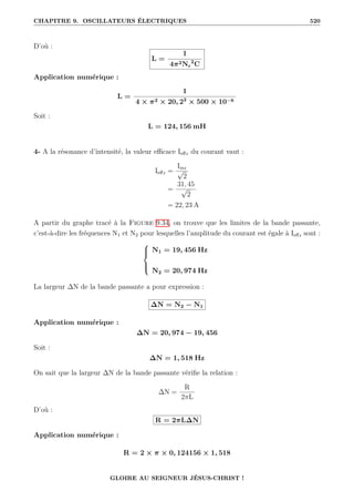 CHAPITRE 9. OSCILLATEURS ÉLECTRIQUES 520
D’où :
L =
1
4π2Nr
2
C
Application numérique :
L =
1
4 × π2 × 20, 22
× 500 × 10−6
Soit :
L = 124, 156 mH
4- A la résonance d’intensité, la valeur efficace Ieffr du courant vaut :
Ieffr =
Imr
√
2
=
31, 45
√
2
= 22, 23 A
A partir du graphe tracé à la Figure 9.34, on trouve que les limites de la bande passante,
c’est-à-dire les fréquences N1 et N2 pour lesquelles l’amplitude du courant est égale à Ieffr sont :





N1 = 19, 456 Hz
N2 = 20, 974 Hz
La largeur ∆N de la bande passante a pour expression :
∆N = N2 − N1
Application numérique :
∆N = 20, 974 − 19, 456
Soit :
∆N = 1, 518 Hz
On sait que la largeur ∆N de la bande passante vérifie la relation :
∆N =
R
2πL
D’où :
R = 2πL∆N
Application numérique :
R = 2 × π × 0, 124156 × 1, 518
GLOIRE AU SEIGNEUR JÉSUS-CHRIST !
 